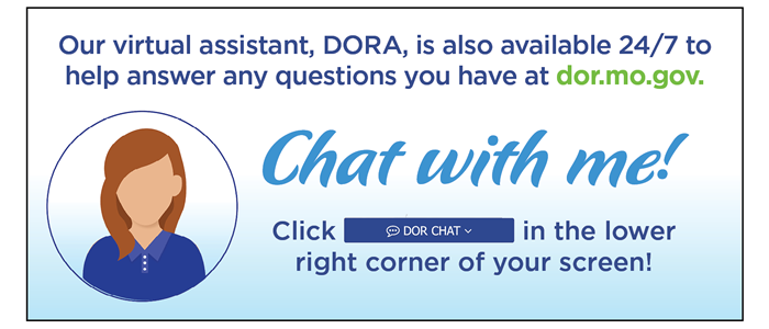Our virtual assistant, DORA, is also available 24/7 to help answer any questions you have at dor.mo.gov. Chat with me!