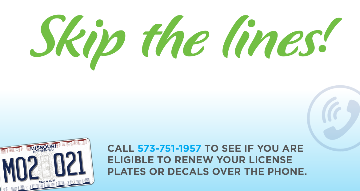 Call 573-751-1957 to see if you are eligible to renew your license plates or decals over the phone